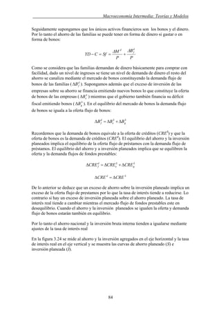 . Macroeconomía Intermedia: Teorías y Modelos
Seguidamente supongamos que los únicos activos financieros son los bonos y el dinero.
Por lo tanto el ahorro de las familias se puede tener en forma de dinero si gastar o en
forma de bonos:
P
B
P
M
SfCYD
d
f
d ΔΔ
+==−
Como se considera que las familias demandan de dinero básicamente para comprar con
facilidad, dado un nivel de ingresos se tiene un nivel de demanda de dinero el resto del
ahorro se canaliza mediante el mercado de bonos constituyendo la demanda flujo de
bonos de las familias ( ). Supongamos además que el exceso de inversión de las
empresas sobre su ahorro se financia emitiendo nuevos bonos lo que constituye la oferta
de bonos de las empresas ( ) mientras que el gobierno también financia su déficit
fiscal emitiendo bonos ( ). En el equilibrio del mercado de bonos la demanda flujo
de bonos se iguala a la oferta flujo de bonos:
d
fBΔ
S
eBΔ
S
gBΔ
S
g
S
e
d
f BBB Δ+Δ=Δ
Recordemos que la demanda de bonos equivale a la oferta de créditos (CRES
) y que la
oferta de bonos es la demanda de créditos (CREd
). El equilibrio del ahorro y la inversión
planeados implica el equilibrio de la oferta flujo de préstamos con la demanda flujo de
préstamos. El equilibrio del ahorro y a inversión planeados implica que se equilibren la
oferta y la demanda flujos de fondos prestables:
S
g
S
e
d
f CRECRECRE Δ+Δ=Δ
Sd
CRECRE Δ=Δ
De lo anterior se deduce que un exceso de ahorro sobre la inversión planeado implica un
exceso de la oferta flujo de prestamos por lo que la tasa de interés tiende a reducirse. Lo
contrario si hay un exceso de inversión planeada sobre el ahorro planeado. La tasa de
interés real tiende a cambiar mientras el mercado flujo de fondos prestables este en
desequilibrio. Cuando el ahorro y la inversión planeados se igualen la oferta y demanda
flujo de bonos estarán también en equilibrio.
Por lo tanto el ahorro nacional y la inversión bruta interna tienden a igualarse mediante
ajustes de la tasa de interés real
En la figura 3.24 se mide al ahorro y la inversión agregados en el eje horizontal y la tasa
de interés real en el eje vertical y se muestra las curvas de ahorro planeado (S) e
inversión planeada (I).
84
 