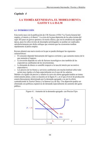 . Macroeconomía Intermedia: Teorías y Modelos
Capítulo 4
LA TEORÍA KEYNESIANA, EL MODELO RENTA
GASTO Y LA IS-LM
4.1 INTRODUCCIÓN
Esta teoría nace con la publicación de J.M. Keynes (1936) “La Teoría General del
empleo, el interés y el dinero”. La crisis de la gran depresión de los años treinta del
siglo XX puso en graves aprietos a la teoría clásica, que era la ortodoxia de aquella
época, pues los altos niveles de desempleo prolongados no podían ser explicados
satisfactoriamente por dicho enfoque que sostenía que las economías tendían
rápidamente al pleno empleo.
Keynes planteó una nueva teoría en la que se puede distinguir las siguientes
características:
o El consumo depende básicamente del ingreso corriente y que aumenta menos de lo
que aumenta el ingreso.
o La inversión depende no solo de factores tecnológicos sino también de las
expectativas cambiantes de los inversionistas.
o La demanda de dinero es sensible respecto a la tasa de interés por un motivo
especulativo.
o Los precios de los bienes y servicios cambiarían con mucha lentitud sobre todo
serian muy rígidos a la baja especialmente en el caso de los salarios.
Debido a la rigidez de precios y salarios la curva de oferta agregada tendría un tramo
relativamente plano, como se muestra en la figura 4.1, en el que el nivel de producción
estaría básicamente determinado por la demanda agregada y no por la oferta
contradiciendo la Teoría Clásica y la famosa Ley de Say. Una depresión podría ser
eliminada con políticas expansivas de demanda especialmente de aumento del gasto
público.
Figura 4.1 Aumento de la demanda agregada con Precios Fijos
Y1 Y2 YP
Y
DA2
P
OA
P1 = P2 1 2
DA1
88
 