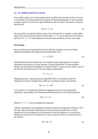Richard Roca .
4.2 EL MODELO RENTA GASTO
Este modelo explica el nivel de producción de equilibrio del mercado de bienes el cual
se da cuando el nivel de producción se iguala a la demanda agregada. En una economía
cerrada es igual a la suma de los gastos planeados del consumo, la inversión y del gasto
del gobierno:
GICDA ++≡ (1)
En este modelo un supuesto básico es que el nivel de precios es exógeno o están dados
fuera de las ecuaciones del modelo. Precios fijos: P = P0 por lo que la tasa de inflación
(dP/dt )(1/P) = π =0. Adicionalmente la tasa de interés también se toma como dada.
El Consumo
Keynes afirmó que el gasto planeado de las familias en bienes y servicios finales
depende directamente del ingreso personal disponible (YD).
)YDC(C
+
= (2)
Adicionalmente Keynes señaló que si las familias tienen más ingresos el consumo
aumentaría pero menos de lo que aumenta el ingreso disponible. En otras palabras
planteó que la Propensión Marginal a Consumir (PMC) es positiva pero menor a uno lo
que Keynes denominó como la “ley psicológica fundamental”:
10 << YDC
Supongamos que el ingreso personal disponible (YD) es el producto menos los
impuestos (T) más las transferencias (TR) que el gobierno otorga a las familias:
TRTYYD +−= (3)
Con respecto a la recaudación tributaria supongamos que tiene un componente
autónomo y que también está influenciada directamente por el nivel de producción:
(4)YTYT τ+=
+
)(
10 <<τDonde , es la tasa marginal de impuestos.
Además, supongamos las transferencias también tienen un componente autónomo TR y
otro que esta inversamente influido por el nivel de nivel de producción. Cuando
aumenta el nivel de producción se incrementa el nivel de ingresos en la economía y
también hay mayor nivel de empleo por lo que el gobierno reduce las transferencias a
las familias:
(5)fYTRTR −=
89
 