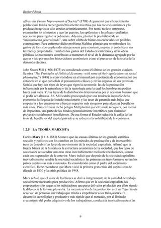 Richard Roca .
affects the Future Improvement of Society” (1798) Argumentó que el crecimiento
poblacional tendía crecer geométricamente mientras que los recursos naturales y la
producción agrícola solo crecían aritméticamente. Por tanto, tarde o temprano,
escasearían los alimentos y que las guerras, las epidemias y las plagas resultarían
necesarias para regular la población. Además, planteó la posibilidad de un
“atascamiento generalizado”, una sobre oferta de bienes no esenciales sin posibles
compradores. Para enfrentar dicho problema Malthus planteó que se estimulara los
gastos de los ricos empleando más personas para construir, mejorar y embellecer sus
terrenos y propiedades. También los gastos del Estado en carreteras y otras obras
públicas de esa manera contribuían a mantener el nivel de la demanda agregada por lo
que es visto por muchos historiadores económicos como el precursor de la teoría de la
demanda efectiva.
John Stuart Mill (1806-1873) es considerado como él último de los grandes clásicos.
Su obra “The Principles of Political Economy: with some of their applications to social
philosophy,” (1848) es convirtiéndose en el manual por excelencia de economía por ese
entonces en el que consolida el pensamiento clásico y revisa algunas de sus premisas.
Señaló que hay dos tipos de leyes que rigen la economía: las de la producción
influenciada por la naturaleza y de la tecnología ante la cual los hombres no podían
hacer casi nada. Y, las leyes de la distribución determinadas por el accionar humano que
si podía ser alterada. J.S. Mill estaba preocupado por una tendencia inestable de la
economía, la llegada del estado estacionario y las tasas de ganancia más bajas que
empujaría a los empresarios a buscar negocios más riesgosos para alcanzar beneficios
más altos. Para enfrentar dicho peligro Mill planteó que el Estado recogiera, por medio
de impuestos, una parte de los fondos potencialmente invertibles para financiar
proyectos socialmente beneficiosos. De esa forma el Estado reduciría la caída de las
tasas de beneficios del capital privado y se reduciría la volatilidad de la economía.
1.2.5 LA TEORÍA MARXISTA
Carlos Marx (1818-1883) Sostuvo que las causas últimas de los grandes cambios
sociales y políticos son los cambios en los métodos de producción y de intercambio
trato de descubrir las leyes de movimiento de la sociedad capitalista. Afirmó que la
fuerza básica de la historia es la estructura económica de la sociedad, que los tipos de
sociedades se suceden unas tras otras inevitablemente mediante revoluciones, siendo
cada una superación de la anterior. Marx indicó que después de la sociedad capitalista
inevitablemente vendría la sociedad socialista y las primeras en transformarse serían los
países capitalistas más avanzados. Es considerado como el padre del socialismo
científico. Debe recordarse que Marx vivió la primera gran crisis del capitalismo de
década de 1830 y la crisis política de 1948.
Marx señaló que el valor de los bienes se deriva íntegramente de la cantidad de trabajo
socialmente necesario para producirlos. Afirmo que en la sociedad capitalista los
empresarios solo pagan a los trabajadores una parte del valor producido por ellos siendo
la diferencia la famosa plusvalía. La mecanización de la producción crea un “ejercito de
reserva” de personas sin trabajo que tendía a empobrecer a los trabajadores. El
desarrollo tecnológico y productivo más rápido que el mercado, por el limitado
crecimiento del poder adquisitivo de los trabajadores, conduciría inevitablemente a las
9
 