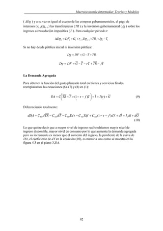 . Macroeconomía Intermedia: Teorías y Modelos
( DgΔ ) y a su vez es igual al exceso de las compras gubernamentales, el pago de
intereses ( ) las transferencias (TR ) y la inversión gubernamental ( ) sobre los
ingresos a recaudación impositiva (T ). Para cualquier periodo t:
11 −− tt Dgr Ig
tttttttt TIgTRDgrGDFDg +==Δ −− 11 + + −
Si no hay deuda pública inicial ni inversión pública:
TRTGDFDg +−==
fYTRYTGDFDg −+−−== τ
La Demanda Agregada
Para obtener la función del gasto planeado total en bienes y servicios finales
reemplazamos las ecuaciones (6), (7) y (8) en (1):
GrIIYfTTRCDA +++⎟
⎠
⎞
⎜
⎝
⎛ −−+−=
−+
)()1( τ (9)
Diferenciando totalmente:
GddiIIddYfCYdfCYdCTdCTRdCdDA rYDYDYDYDYD +++−−+−−−= )1( ττ
(10)
Lo que quiere decir que a mayor nivel de ingreso real tendríamos mayor nivel de
ingreso disponible, mayor nivel de consumo por lo que aumenta la demanda agregada
pero su incremento es menor que el aumento del ingreso, la pendiente de la curva de
DA, el coeficiente de dY en la ecuación (10), es menor a uno como se muestra en la
figura 4.3 en el plano Y,DA.
92
 