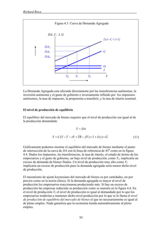 Richard Roca .
Figura 4.3 Curva de Demanda Agregada
DA, C, I, G
La Demanda Agregada esta afectada directamente por las transferencias autónomas, la
inversión autónoma y el gasto de gobierno e inversamente influido por los impuestos
autónomos, la tasa de impuesto, la propensión a transferir, y la tasa de interés nominal.
El nivel de producción de equilibrio
El equilibrio del mercado de bienes requiere que el nivel de producción sea igual al de
la producción demandada:
DAY =
GrIIfYTRYTYCY +++−+−−=
−+
)()( τ (11)
Gráficamente podemos mostrar el equilibrio del mercado de bienes mediante el punto
de intersección de la curva de DA con la línea de referencia de 450
como en la figura
4.4. Dados los impuestos, las transferencias, la tasa de interés, el estado de ánimo de los
empresarios y el gasto de gobierno, un bajo nivel de producción, como Y1, implicaría un
exceso de demanda de bienes finales. Un nivel de producción muy alto como Y2
implicaría un exceso de producción pues la demanda agregada sería menor dicho nivel
de producción.
El mecanismo de ajuste keynesiano del mercado de bienes es por cantidades, no por
precios como en la teoría clásica. Si la demanda agregada es mayor al nivel de
producción los empresarios reaccionaran produciendo más. Si hay un exceso de
producción las empresas reducirán su producción como se muestra en la figura 4.4. En
el nivel de producción Y1 el nivel de producción es igual al demandado por lo que los
empresarios tenderían a mantener dicho nivel producción por lo que se le llama el nivel
de producción de equilibrio del mercado de bienes el que no necesariamente es igual al
de pleno empleo. Nada garantiza que la economía tienda automáticamente al pleno
empleo.
DA2
DA1
DA0
Y0 Y1 Y2 Y
DA=C+I+G
C
G
I
93
 