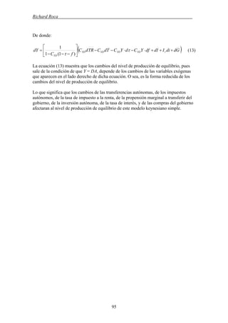 Richard Roca .
De donde:
( )GddiIIddfYCdYCTdCTRdC
fC
dY rYDYDYDYD
YD
+++⋅−⋅−−⎥
⎦
⎤
⎢
⎣
⎡
−−−
= τ
τ )1(1
1
(13)
La ecuación (13) muestra que los cambios del nivel de producción de equilibrio, pues
sale de la condición de que Y = DA, depende de los cambios de las variables exógenas
que aparecen en el lado derecho de dicha ecuación. O sea, es la forma reducida de los
cambios del nivel de producción de equilibrio.
Lo que significa que los cambios de las transferencias autónomas, de los impuestos
autónomos, de la tasa de impuesto a la renta, de la propensión marginal a transferir del
gobierno, de la inversión autónoma, de la tasa de interés, y de las compras del gobierno
afectaran al nivel de producción de equilibrio de este modelo keynesiano simple.
95
 