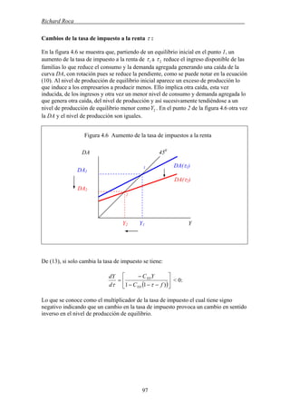 Richard Roca .
Cambios de la tasa de impuesto a la renta τ :
En la figura 4.6 se muestra que, partiendo de un equilibrio inicial en el punto 1, un
aumento de la tasa de impuesto a la renta de 1τ a 2τ reduce el ingreso disponible de las
familias lo que reduce el consumo y la demanda agregada generando una caída de la
curva DA, con rotación pues se reduce la pendiente, como se puede notar en la ecuación
(10). Al nivel de producción de equilibrio inicial aparece un exceso de producción lo
que induce a los empresarios a producir menos. Ello implica otra caída, esta vez
inducida, de los ingresos y otra vez un menor nivel de consumo y demanda agregada lo
que genera otra caída, del nivel de producción y así sucesivamente tendiéndose a un
nivel de producción de equilibrio menor como . En el punto 2 de la figura 4.6 otra vez
la DA y el nivel de producción son iguales.
2Y
Figura 4.6 Aumento de la tasa de impuestos a la renta
De (13), si solo cambia la tasa de impuesto se tiene:
( )⎥
⎦
⎤
⎢
⎣
⎡
−−−
−
=
)11 fC
YC
d
dY
YD
YD
ττ
< 0:
Lo que se conoce como el multiplicador de la tasa de impuesto el cual tiene signo
negativo indicando que un cambio en la tasa de impuesto provoca un cambio en sentido
inverso en el nivel de producción de equilibrio.
DA2
Y2 Y1 Y
DA(τ1)
DA(τ2)
450
DA
DA1
1
2
97
 