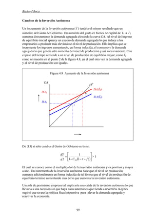 Richard Roca .
Cambios de la Inversión Autónoma
Un incremento de la Inversión autónoma ( I ) tendría el mismo resultado que un
aumento del Gasto de Gobierno. Un aumento del gasto en bienes de capital de 1I 2Ia
aumenta directamente la demanda agregada elevando la curva DA. Al nivel del ingreso
de equilibrio inicial aparece un exceso de demanda agregada lo que induce a los
empresarios a producir más elevándose el nivel de producción. Ello implica que se
incremente los ingresos aumentando, en forma inducida, el consumo y la demanda
agregada lo que genera otro aumento del nivel de producción y así sucesivamente. Con
el paso del tiempo se tiende a un nivel de producción de equilibrio mayor, como ,
como se muestra en el punto 2 de la figura 4.8, en el cual otra vez la demanda agregada
y el nivel de producción son iguales.
2Y
Figura 4.8 Aumento de la Inversión autónoma
DA
450
De (13) si solo cambia el Gasto de Gobierno se tiene:
( )⎥
⎦
⎤
⎢
⎣
⎡
−−−
=
)11
1
fCId
dY
YD τ
> 1
El cual se conoce como el multiplicador de la inversión autónoma y es positivo y mayor
a uno. Un incremento de la inversión autónoma hace que el nivel de producción
aumente adicionalmente en forma inducida de tal forma que el nivel de producción de
equilibrio termine aumentando más de lo que aumenta la inversión autónoma.
Una ola de pesimismo empresarial implicaría una caída de la inversión autónoma lo que
llevaría a una recesión sin que haya nada automático que tienda a revertirla. Keynes
sugirió que se use la política fiscal expansiva para elevar la demanda agregada y
reactivar la economía.
DA(Ī2)
DA(Ī1)
DA1
DA2
2
1
99
 