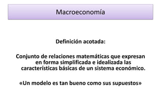 Macroeconomía
Definición acotada:
Conjunto de relaciones matemáticas que expresan
en forma simplificada e idealizada las
características básicas de un sistema económico.
«Un modelo es tan bueno como sus supuestos»
 