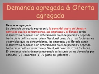 Demanda agregada & Oferta
agregada
Demanda agregada
La demanda agregada representa la suma del gasto en bienes y
servicios que los consumidores, las empresas y el Estado están
dispuestos a comprar a un determinado nivel de precios y depende
tanto de la política monetaria y fiscal, así como de otros factores. es
y servicios que los consumidores, las empresas y el Estado están
dispuestos a comprar a un determinado nivel de precios y depende
tanto de la política monetaria y fiscal, así como de otros factores.
En consecuencia la demanda agregada es la suma de las demandas por
consumo (C ) , inversión (I) , y gasto del gobierno .
 