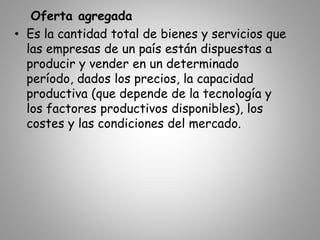 Oferta agregada
• Es la cantidad total de bienes y servicios que
las empresas de un país están dispuestas a
producir y vender en un determinado
período, dados los precios, la capacidad
productiva (que depende de la tecnología y
los factores productivos disponibles), los
costes y las condiciones del mercado.
 