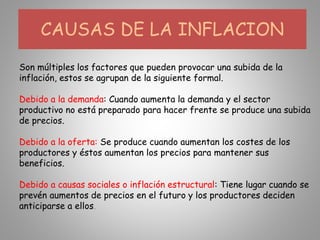 Son múltiples los factores que pueden provocar una subida de la
inflación, estos se agrupan de la siguiente formal.
Debido a la demanda: Cuando aumenta la demanda y el sector
productivo no está preparado para hacer frente se produce una subida
de precios.
Debido a la oferta: Se produce cuando aumentan los costes de los
productores y éstos aumentan los precios para mantener sus
beneficios.
Debido a causas sociales o inflación estructural: Tiene lugar cuando se
prevén aumentos de precios en el futuro y los productores deciden
anticiparse a ellos.
CAUSAS DE LA INFLACION
 