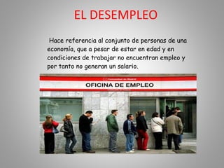 EL DESEMPLEO
Hace referencia al conjunto de personas de una
economía, que a pesar de estar en edad y en
condiciones de trabajar no encuentran empleo y
por tanto no generan un salario.
 
