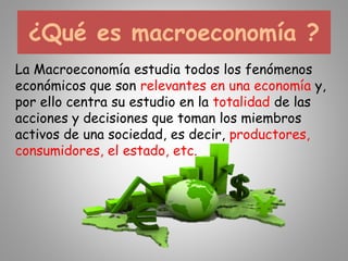 ¿Qué es macroeconomía ?
La Macroeconomía estudia todos los fenómenos
económicos que son relevantes en una economía y,
por ello centra su estudio en la totalidad de las
acciones y decisiones que toman los miembros
activos de una sociedad, es decir, productores,
consumidores, el estado, etc.
 
