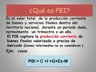 ¿Qué es PBI?
Es el valor total de la producción corriente
de bienes y servicios finales dentro del
territorio nacional, durante un periodo dado,
normalmente un trimestre o un año.
El PIB captura la producción corriente de
bienes finales valorizada a precios de
mercado (bienes intermedios no se consideran )
Ejm: casas
PBI = C +I +G+Ex-M
 