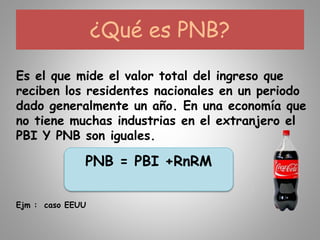 ¿Qué es PNB?
Es el que mide el valor total del ingreso que
reciben los residentes nacionales en un periodo
dado generalmente un año. En una economía que
no tiene muchas industrias en el extranjero el
PBI Y PNB son iguales.
PNB = PBI +RnRM
Ejm : caso EEUU
 