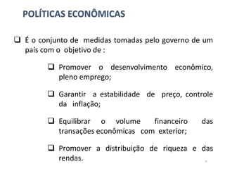 POLÍTICAS ECONÔMICAS
 É o conjunto de medidas tomadas pelo governo de um
país com o objetivo de :
 Promover o desenvolvimento econômico,
pleno emprego;
 Garantir a estabilidade de preço, controle
da inflação;
 Equilibrar o volume financeiro das
transações econômicas com exterior;
 Promover a distribuição de riqueza e das
rendas. 10
 