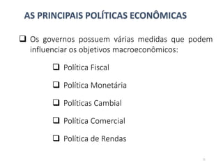 AS PRINCIPAIS POLÍTICAS ECONÔMICAS
 Os governos possuem várias medidas que podem
influenciar os objetivos macroeconômicos:
 Política Fiscal
 Política Monetária
 Políticas Cambial
 Política Comercial
 Política de Rendas
11
 