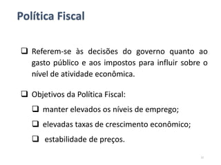 Política Fiscal
 Referem-se às decisões do governo quanto ao
gasto público e aos impostos para influir sobre o
nível de atividade econômica.
 Objetivos da Política Fiscal:
 manter elevados os níveis de emprego;
 elevadas taxas de crescimento econômico;
 estabilidade de preços.
12
 