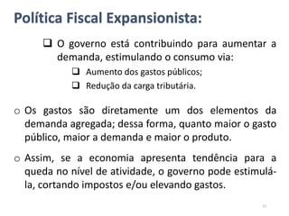 Política Fiscal Expansionista:
 O governo está contribuindo para aumentar a
demanda, estimulando o consumo via:
 Aumento dos gastos públicos;
 Redução da carga tributária.
o Os gastos são diretamente um dos elementos da
demanda agregada; dessa forma, quanto maior o gasto
público, maior a demanda e maior o produto.
o Assim, se a economia apresenta tendência para a
queda no nível de atividade, o governo pode estimulá-
la, cortando impostos e/ou elevando gastos.
13
 