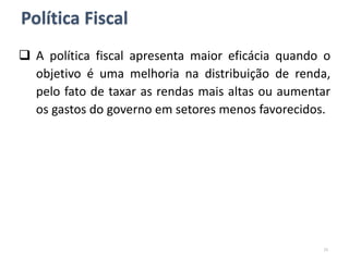 Política Fiscal
 A política fiscal apresenta maior eficácia quando o
objetivo é uma melhoria na distribuição de renda,
pelo fato de taxar as rendas mais altas ou aumentar
os gastos do governo em setores menos favorecidos.
15
 