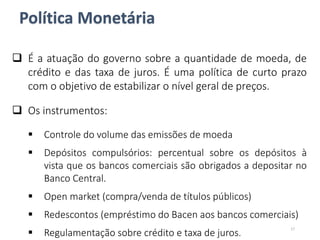 Política Monetária
 É a atuação do governo sobre a quantidade de moeda, de
crédito e das taxa de juros. É uma política de curto prazo
com o objetivo de estabilizar o nível geral de preços.
 Os instrumentos:
 Controle do volume das emissões de moeda
 Depósitos compulsórios: percentual sobre os depósitos à
vista que os bancos comerciais são obrigados a depositar no
Banco Central.
 Open market (compra/venda de títulos públicos)
 Redescontos (empréstimo do Bacen aos bancos comerciais)
 Regulamentação sobre crédito e taxa de juros.
17
 