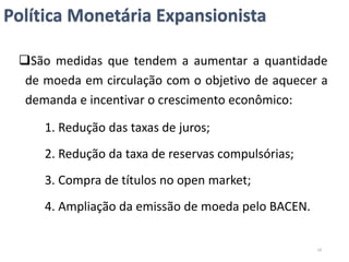 Política Monetária Expansionista
São medidas que tendem a aumentar a quantidade
de moeda em circulação com o objetivo de aquecer a
demanda e incentivar o crescimento econômico:
1. Redução das taxas de juros;
2. Redução da taxa de reservas compulsórias;
3. Compra de títulos no open market;
4. Ampliação da emissão de moeda pelo BACEN.
19
 