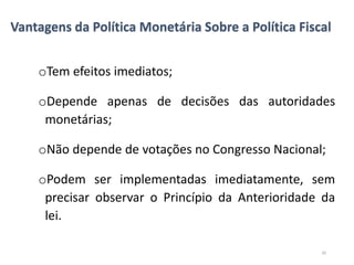 Vantagens da Política Monetária Sobre a Política Fiscal
oTem efeitos imediatos;
oDepende apenas de decisões das autoridades
monetárias;
oNão depende de votações no Congresso Nacional;
oPodem ser implementadas imediatamente, sem
precisar observar o Princípio da Anterioridade da
lei.
20
 