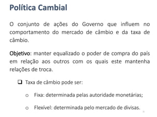 Política Cambial
O conjunto de ações do Governo que influem no
comportamento do mercado de câmbio e da taxa de
câmbio.
Objetivo: manter equalizado o poder de compra do país
em relação aos outros com os quais este mantenha
relações de troca.
 Taxa de câmbio pode ser:
o Fixa: determinada pelas autoridade monetárias;
o Flexível: determinada pelo mercado de divisas.
21
 