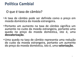 O que é taxa de câmbio?
•A taxa de câmbio pode ser definida como o preço em
moeda doméstica da moeda estrangeira.
•Portanto um aumento na taxa de câmbio significa um
aumento no custo da moeda estrangeira, portanto uma
queda no preço da moeda doméstica, isto é, uma
desvalorização.
•Uma queda na taxa de câmbio representa uma redução
do custo da moeda estrangeira, portanto um aumento
do preço da moeda doméstica, isto é, uma valorização.
22
Política Cambial
 