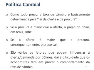 o Como todo preço, a taxa de câmbio é basicamente
determinada pela “lei da oferta e da procura”.
o Se a procura é maior que a oferta, o preço do dólar,
em reais, sobe.
o Se a oferta é maior que a procura,
consequentemente, o preço cai.
o São vários os fatores que podem influenciar a
oferta/demanda por dólares, daí a dificuldade que os
economistas têm em prever o comportamento da
taxa de câmbio. 23
Política Cambial
 