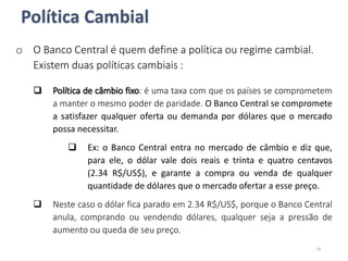 o O Banco Central é quem define a política ou regime cambial.
Existem duas políticas cambiais :
 Política de câmbio fixo: é uma taxa com que os países se comprometem
a manter o mesmo poder de paridade. O Banco Central se compromete
a satisfazer qualquer oferta ou demanda por dólares que o mercado
possa necessitar.
 Ex: o Banco Central entra no mercado de câmbio e diz que,
para ele, o dólar vale dois reais e trinta e quatro centavos
(2.34 R$/US$), e garante a compra ou venda de qualquer
quantidade de dólares que o mercado ofertar a esse preço.
 Neste caso o dólar fica parado em 2.34 R$/US$, porque o Banco Central
anula, comprando ou vendendo dólares, qualquer seja a pressão de
aumento ou queda de seu preço.
24
Política Cambial
 