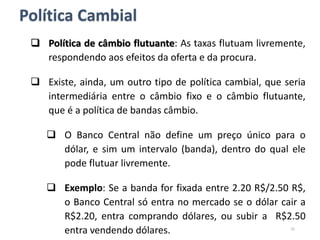  Política de câmbio flutuante: As taxas flutuam livremente,
respondendo aos efeitos da oferta e da procura.
 Existe, ainda, um outro tipo de política cambial, que seria
intermediária entre o câmbio fixo e o câmbio flutuante,
que é a política de bandas câmbio.
 O Banco Central não define um preço único para o
dólar, e sim um intervalo (banda), dentro do qual ele
pode flutuar livremente.
 Exemplo: Se a banda for fixada entre 2.20 R$/2.50 R$,
o Banco Central só entra no mercado se o dólar cair a
R$2.20, entra comprando dólares, ou subir a R$2.50
entra vendendo dólares. 25
Política Cambial
 