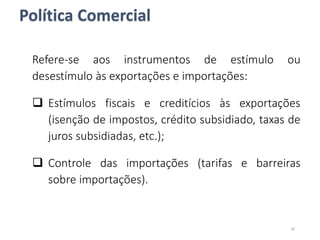 Política Comercial
Refere-se aos instrumentos de estímulo ou
desestímulo às exportações e importações:
 Estímulos fiscais e creditícios às exportações
(isenção de impostos, crédito subsidiado, taxas de
juros subsidiadas, etc.);
 Controle das importações (tarifas e barreiras
sobre importações).
26
 
