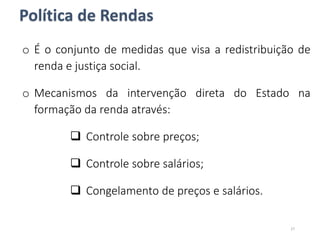 Política de Rendas
o É o conjunto de medidas que visa a redistribuição de
renda e justiça social.
o Mecanismos da intervenção direta do Estado na
formação da renda através:
 Controle sobre preços;
 Controle sobre salários;
 Congelamento de preços e salários.
27
 