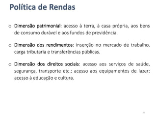 o Dimensão patrimonial: acesso à terra, à casa própria, aos bens
de consumo durável e aos fundos de previdência.
o Dimensão dos rendimentos: inserção no mercado de trabalho,
carga tributaria e transferências públicas.
o Dimensão dos direitos sociais: acesso aos serviços de saúde,
segurança, transporte etc.; acesso aos equipamentos de lazer;
acesso à educação e cultura.
Política de Rendas
29
 