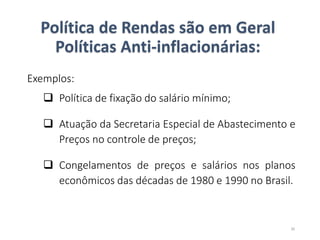 Política de Rendas são em Geral
Políticas Anti-inflacionárias:
Exemplos:
 Política de fixação do salário mínimo;
 Atuação da Secretaria Especial de Abastecimento e
Preços no controle de preços;
 Congelamentos de preços e salários nos planos
econômicos das décadas de 1980 e 1990 no Brasil.
30
 