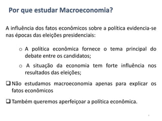 Por que estudar Macroeconomia?
A influência dos fatos econômicos sobre a política evidencia-se
nas épocas das eleições presidenciais:
o A política econômica fornece o tema principal do
debate entre os candidatos;
o A situação da economia tem forte influência nos
resultados das eleições;
Não estudamos macroeconomia apenas para explicar os
fatos econômicos
Também queremos aperfeiçoar a política econômica.
4
 
