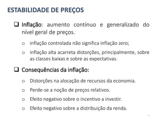 ESTABILIDADE DE PREÇOS
 Inflação: aumento contínuo e generalizado do
nível geral de preços.
o inflação controlada não significa inflação zero;
o inflação alta acarreta distorções, principalmente, sobre
as classes baixas e sobre as expectativas.
 Consequências da inflação:
o Distorções na alocação de recursos da economia.
o Perde-se a noção de preços relativos.
o Efeito negativo sobre o incentivo a investir.
o Efeito negativo sobre a distribuição da renda.
6
 