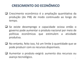 CRESCIMENTO DO ECONÔMICO
 Crescimento econômico é a ampliação quantitativa da
produção (do PIB) de modo continuado ao longo do
tempo.
 Se existe desemprego e capacidade ociosa então o
governo pode aumentar o produto nacional por meio de
políticas econômicas que estimulem a atividade
produtiva.
 No entanto, feito isso, há um limite à quantidade que se
pode produzir com os recursos disponíveis.
 Aumentar o produto exigirá: aumento dos recursos ou
avanço tecnológico. 7
 