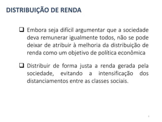 DISTRIBUIÇÃO DE RENDA
 Embora seja difícil argumentar que a sociedade
deva remunerar igualmente todos, não se pode
deixar de atribuir à melhoria da distribuição de
renda como um objetivo de política econômica
 Distribuir de forma justa a renda gerada pela
sociedade, evitando a intensificação dos
distanciamentos entre as classes sociais.
9
 
