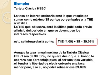 Ejemplo:
Tarjeta Clásica HSBC
La tasa de interés ordinaria será la que resulte de
sumar como máximo 35 puntos porcentuales a la TIIE
a 28 días.
La TIIE que se usará, será la última publicada previo
al inicio del periodo en que se devenguen los
intereses respectivos.
esto se interpretaría como: TIIE (4.09) + 35 = 39.09%
Aunque la tasa anual máxima de la Tarjeta Clásica
HSBC sea de 39.09%, no quiere decir que el banco te
cobrará ese porcentaje pues, al ser una tasa variable,
el tendrá la libertad de elegir cobrarte una tasa
menor pero, eso sí, no podrá rebasar ese 39.09%
 
