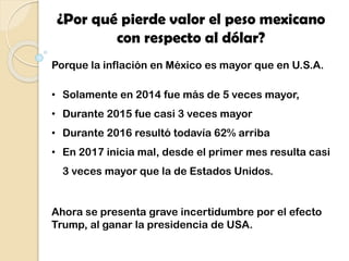 ¿Por qué pierde valor el peso mexicano
con respecto al dólar?
Porque la inflación en México es mayor que en U.S.A.
• Solamente en 2014 fue más de 5 veces mayor,
• Durante 2015 fue casi 3 veces mayor
• Durante 2016 resultó todavía 62% arriba
• En 2017 inicia mal, desde el primer mes resulta casi
3 veces mayor que la de Estados Unidos.
Ahora se presenta grave incertidumbre por el efecto
Trump, al ganar la presidencia de USA.
 