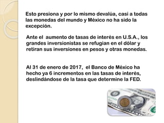 Esto presiona y por lo mismo devalúa, casi a todas
las monedas del mundo y México no ha sido la
excepción.
Ante el aumento de tasas de interés en U.S.A., los
grandes inversionistas se refugian en el dólar y
retiran sus inversiones en pesos y otras monedas.
Al 31 de enero de 2017, el Banco de México ha
hecho ya 6 incrementos en las tasas de interés,
deslindándose de la tasa que determine la FED.
 