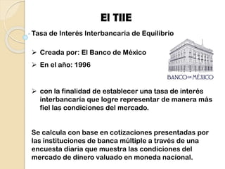 Tasa de Interés Interbancaria de Equilibrio
 Creada por: El Banco de México
 En el año: 1996
 con la finalidad de establecer una tasa de interés
interbancaria que logre representar de manera más
fiel las condiciones del mercado.
Se calcula con base en cotizaciones presentadas por
las instituciones de banca múltiple a través de una
encuesta diaria que muestra las condiciones del
mercado de dinero valuado en moneda nacional.
El TIIE
 