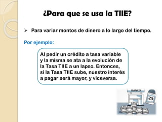  Para variar montos de dinero a lo largo del tiempo.
Por ejemplo:
Al pedir un crédito a tasa variable
y la misma se ata a la evolución de
la Tasa TIIE a un lapso. Entonces,
si la Tasa TIIE sube, nuestro interés
a pagar será mayor, y viceversa.
¿Para que se usa la TIIE?
 