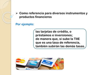  Como referencia para diversos instrumentos y
productos financieros
Por ejemplo:
las tarjetas de crédito, o
préstamos e inversiones;
de manera que, si sube la TIIE
que es una tasa de referencia,
también subirán las demás tasas.
 
