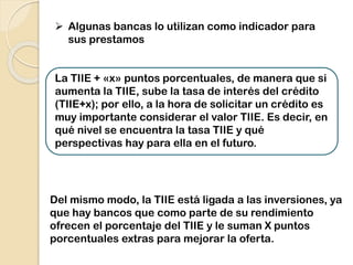 Del mismo modo, la TIIE está ligada a las inversiones, ya
que hay bancos que como parte de su rendimiento
ofrecen el porcentaje del TIIE y le suman X puntos
porcentuales extras para mejorar la oferta.
 Algunas bancas lo utilizan como indicador para
sus prestamos
La TIIE + «x» puntos porcentuales, de manera que si
aumenta la TIIE, sube la tasa de interés del crédito
(TIIE+x); por ello, a la hora de solicitar un crédito es
muy importante considerar el valor TIIE. Es decir, en
qué nivel se encuentra la tasa TIIE y qué
perspectivas hay para ella en el futuro.
 