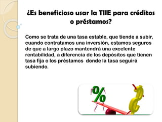 ¿Es beneficioso usar la TIIE para créditos
o préstamos?
Como se trata de una tasa estable, que tiende a subir,
cuando contratamos una inversión, estamos seguros
de que a largo plazo mantendrá una excelente
rentabilidad, a diferencia de los depósitos que tienen
tasa fija o los préstamos donde la tasa seguirá
subiendo.
 