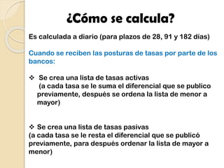 ¿Cómo se calcula?
Es calculada a diario (para plazos de 28, 91 y 182 días)
Cuando se reciben las posturas de tasas por parte de los
bancos:
 Se crea una lista de tasas activas
(a cada tasa se le suma el diferencial que se publico
previamente, después se ordena la lista de menor a
mayor)
 Se crea una lista de tasas pasivas
(a cada tasa se le resta el diferencial que se publicó
previamente, para después ordenar la lista de mayor a
menor)
 