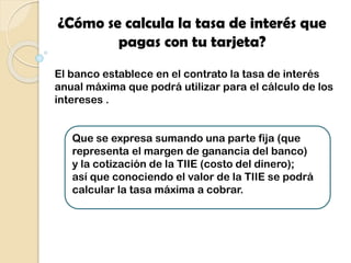 ¿Cómo se calcula la tasa de interés que
pagas con tu tarjeta?
El banco establece en el contrato la tasa de interés
anual máxima que podrá utilizar para el cálculo de los
intereses .
Que se expresa sumando una parte fija (que
representa el margen de ganancia del banco)
y la cotización de la TIIE (costo del dinero);
así que conociendo el valor de la TIIE se podrá
calcular la tasa máxima a cobrar.
 