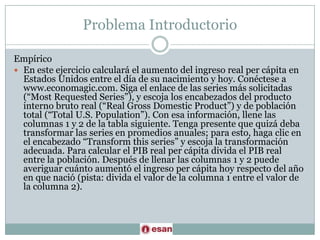 ProblemaIntroductorioEmpíricoEn este ejercicio calculará el aumento del ingreso real per cápita en Estados Unidos entre el día de su nacimiento y hoy. Conéctese a www.economagic.com. Siga el enlace de las series más solicitadas (“MostRequested Series”), y escoja los encabezados del producto interno bruto real (“Real GrossDomesticProduct”) y de población total (“Total U.S. Population”). Con esa información, llene las columnas 1 y 2 de la tabla siguiente. Tenga presente que quizá deba transformar las series en promedios anuales; para esto, haga clic en el encabezado “Transformthis series” y escoja la transformación adecuada. Para calcular el PIB real per cápita divida el PIB real entre la población. Después de llenar las columnas 1 y 2 puede averiguar cuánto aumentó el ingreso per cápita hoy respecto del año en que nació (pista: divida el valor de la columna 1 entre el valor de la columna 2).