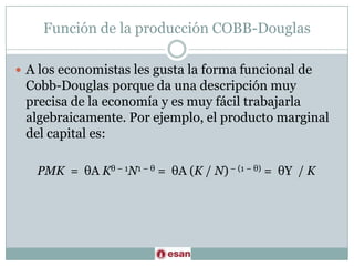 Función de la producción COBB-DouglasA los economistas les gusta la forma funcional de Cobb-Douglas porque da una descripción muy precisa de la economía y es muy fácil trabajarla algebraicamente. Por ejemplo, el producto marginal del capital es:PMK  =  θA Kθ − 1N1 − θ =  θA (K / N) − (1 − θ) =  θY  / K